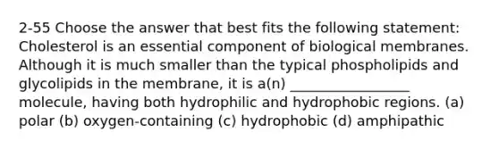 2-55 Choose the answer that best fits the following statement: Cholesterol is an essential component of biological membranes. Although it is much smaller than the typical phospholipids and glycolipids in the membrane, it is a(n) _________________ molecule, having both hydrophilic and hydrophobic regions. (a) polar (b) oxygen-containing (c) hydrophobic (d) amphipathic