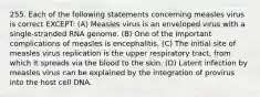 255. Each of the following statements concerning measles virus is correct EXCEPT: (A) Measles virus is an enveloped virus with a single-stranded RNA genome. (B) One of the important complications of measles is encephalitis. (C) The initial site of measles virus replication is the upper respiratory tract, from which it spreads via the blood to the skin. (D) Latent infection by measles virus can be explained by the integration of provirus into the host cell DNA.