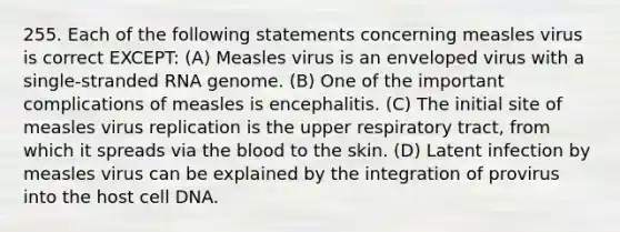 255. Each of the following statements concerning measles virus is correct EXCEPT: (A) Measles virus is an enveloped virus with a single-stranded RNA genome. (B) One of the important complications of measles is encephalitis. (C) The initial site of measles virus replication is the upper respiratory tract, from which it spreads via <a href='https://www.questionai.com/knowledge/k7oXMfj7lk-the-blood' class='anchor-knowledge'>the blood</a> to the skin. (D) Latent infection by measles virus can be explained by the integration of provirus into the host cell DNA.