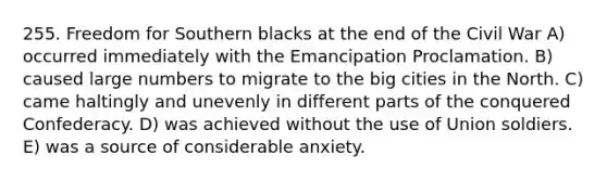 255. Freedom for Southern blacks at the end of the Civil War A) occurred immediately with the Emancipation Proclamation. B) caused large numbers to migrate to the big cities in the North. C) came haltingly and unevenly in different parts of the conquered Confederacy. D) was achieved without the use of Union soldiers. E) was a source of considerable anxiety.