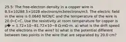 25.5: The free-electron density in a copper wire is 8.5×10288.5×1028 electrons/m3electrons/m3. The electric field in the wire is 0.0640 N/CN/C and the temperature of the wire is 20.0∘C∘C. Use the resistivity at room temperature for copper is ρ� = 1.72×10−81.72×10−8 Ω⋅mΩ⋅m. a) what is the drift speed of the electrons in the wire? b) what is the potential different between two points in the wire that are separated by 20.0 cm?