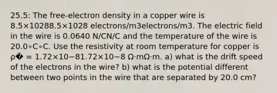 25.5: The free-electron density in a copper wire is 8.5×10288.5×1028 electrons/m3electrons/m3. The electric field in the wire is 0.0640 N/CN/C and the temperature of the wire is 20.0∘C∘C. Use the resistivity at room temperature for copper is ρ� = 1.72×10−81.72×10−8 Ω⋅mΩ⋅m. a) what is the drift speed of the electrons in the wire? b) what is the potential different between two points in the wire that are separated by 20.0 cm?