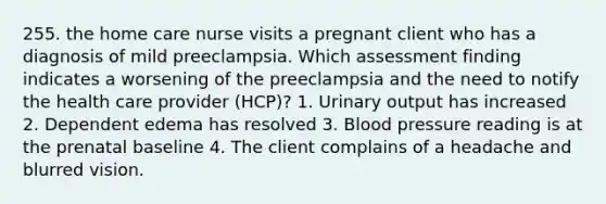 255. the home care nurse visits a pregnant client who has a diagnosis of mild preeclampsia. Which assessment finding indicates a worsening of the preeclampsia and the need to notify the health care provider (HCP)? 1. Urinary output has increased 2. Dependent edema has resolved 3. Blood pressure reading is at the prenatal baseline 4. The client complains of a headache and blurred vision.