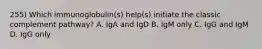 255) Which immunoglobulin(s) help(s) initiate the classic complement pathway? A. IgA and IgD B. IgM only C. IgG and IgM D. IgG only