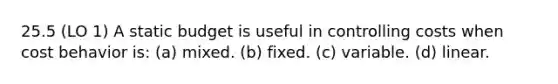 25.5 (LO 1) A static budget is useful in controlling costs when <a href='https://www.questionai.com/knowledge/kfOPnf7j39-cost-behavior' class='anchor-knowledge'>cost behavior</a> is: (a) mixed. (b) fixed. (c) variable. (d) linear.