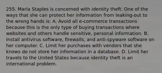 255. Marla Staples is concerned with identity theft. One of the ways that she can protect her information from leaking-out to the wrong hands is: A. Avoid all e-commerce transactions because this is the only type of buying transactions where websites and others handle sensitive, personal information. B. Install antivirus software, firewalls, and anti-spyware software on her computer. C. Limit her purchases with vendors that she knows do not store her information in a database. D. Limit her travels to the United States because identity theft is an international problem.