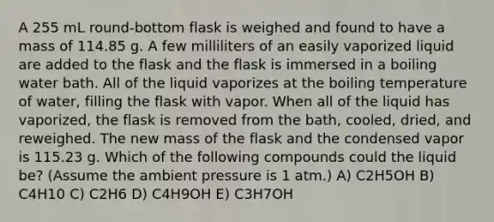 A 255 mL round-bottom flask is weighed and found to have a mass of 114.85 g. A few milliliters of an easily vaporized liquid are added to the flask and the flask is immersed in a boiling water bath. All of the liquid vaporizes at the boiling temperature of water, filling the flask with vapor. When all of the liquid has vaporized, the flask is removed from the bath, cooled, dried, and reweighed. The new mass of the flask and the condensed vapor is 115.23 g. Which of the following compounds could the liquid be? (Assume the ambient pressure is 1 atm.) A) C2H5OH B) C4H10 C) C2H6 D) C4H9OH E) C3H7OH