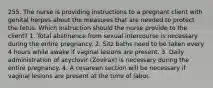 255. The nurse is providing instructions to a pregnant client with genital herpes about the measures that are needed to protect the fetus. Which instruction should the nurse provide to the client? 1. Total abstinence from sexual intercourse is necessary during the entire pregnancy. 2. Sitz baths need to be taken every 4 hours while awake if vaginal lesions are present. 3. Daily administration of acyclovir (Zovirax) is necessary during the entire pregnancy. 4. A cesarean section will be necessary if vaginal lesions are present at the time of labor.