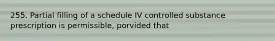 255. Partial filling of a schedule IV controlled substance prescription is permissible, porvided that