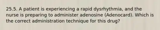 25.5. A patient is experiencing a rapid dysrhythmia, and the nurse is preparing to administer adenosine (Adenocard). Which is the correct administration technique for this drug?