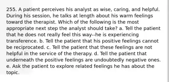 255. A patient perceives his analyst as wise, caring, and helpful. During his session, he talks at length about his warm feelings toward the therapist. Which of the following is the most appropriate next step the analyst should take? a. Tell the patient that he does not really feel this way--he is experiencing transference. b. Tell the patient that his positive feelings cannot be reciprocated. c. Tell the patient that these feelings are not helpful in the service of the therapy. d. Tell the patient that underneath the positive feelings are undoubtedly negative ones. e. Ask the patient to explore related feelings he has about the topic.