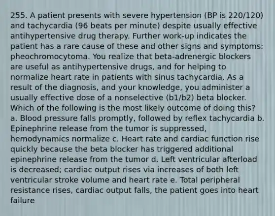 255. A patient presents with severe hypertension (BP is 220/120) and tachycardia (96 beats per minute) despite usually effective antihypertensive drug therapy. Further work-up indicates the patient has a rare cause of these and other signs and symptoms: pheochromocytoma. You realize that beta-adrenergic blockers are useful as antihypertensive drugs, and for helping to normalize heart rate in patients with sinus tachycardia. As a result of the diagnosis, and your knowledge, you administer a usually effective dose of a nonselective (b1/b2) beta blocker. Which of the following is the most likely outcome of doing this? a. Blood pressure falls promptly, followed by reflex tachycardia b. Epinephrine release from the tumor is suppressed, hemodynamics normalize c. Heart rate and cardiac function rise quickly because the beta blocker has triggered additional epinephrine release from the tumor d. Left ventricular afterload is decreased; cardiac output rises via increases of both left ventricular stroke volume and heart rate e. Total peripheral resistance rises, cardiac output falls, the patient goes into heart failure