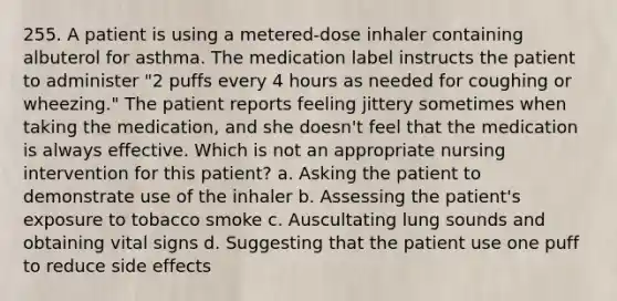 255. A patient is using a metered-dose inhaler containing albuterol for asthma. The medication label instructs the patient to administer "2 puffs every 4 hours as needed for coughing or wheezing." The patient reports feeling jittery sometimes when taking the medication, and she doesn't feel that the medication is always effective. Which is not an appropriate nursing intervention for this patient? a. Asking the patient to demonstrate use of the inhaler b. Assessing the patient's exposure to tobacco smoke c. Auscultating lung sounds and obtaining vital signs d. Suggesting that the patient use one puff to reduce side effects