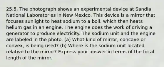 25.5. The photograph shows an experimental device at Sandia National Laboratories in New Mexico. This device is a mirror that focuses sunlight to heat sodium to a boil, which then heats helium gas in an engine. The engine does the work of driving a generator to produce electricity. The sodium unit and the engine are labeled in the photo. (a) What kind of mirror, concave or convex, is being used? (b) Where is the sodium unit located relative to the mirror? Express your answer in terms of the focal length of the mirror.