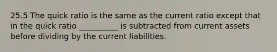 25.5 The quick ratio is the same as the current ratio except that in the quick ratio __________ is subtracted from current assets before dividing by the current liabilities.