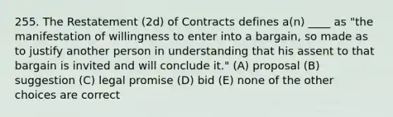 255. The Restatement (2d) of Contracts defines a(n) ____ as "the manifestation of willingness to enter into a bargain, so made as to justify another person in understanding that his assent to that bargain is invited and will conclude it." (A) proposal (B) suggestion (C) legal promise (D) bid (E) none of the other choices are correct