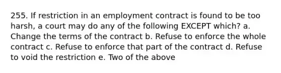 255. If restriction in an employment contract is found to be too harsh, a court may do any of the following EXCEPT which? a. Change the terms of the contract b. Refuse to enforce the whole contract c. Refuse to enforce that part of the contract d. Refuse to void the restriction e. Two of the above