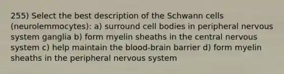 255) Select the best description of the Schwann cells (neurolemmocytes): a) surround cell bodies in peripheral <a href='https://www.questionai.com/knowledge/kThdVqrsqy-nervous-system' class='anchor-knowledge'>nervous system</a> ganglia b) form myelin sheaths in the central nervous system c) help maintain <a href='https://www.questionai.com/knowledge/kO1rMGD7bv-the-blood-brain-barrier' class='anchor-knowledge'>the blood-brain barrier</a> d) form myelin sheaths in the peripheral nervous system