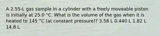 A 2.55-L gas sample in a cylinder with a freely moveable piston is initially at 25.0 °C. What is the volume of the gas when it is heated to 145 °C (at constant pressure)? 3.58 L 0.440 L 1.82 L 14.8 L