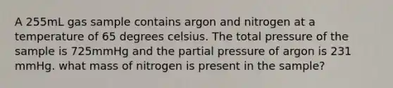 A 255mL gas sample contains argon and nitrogen at a temperature of 65 degrees celsius. The total pressure of the sample is 725mmHg and the partial pressure of argon is 231 mmHg. what mass of nitrogen is present in the sample?