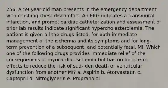 256. A 59-year-old man presents in the emergency department with crushing chest discomfort. An EKG indicates a transmural infarction, and prompt cardiac catheterization and assessment of prior lab results indicate significant hypercholesterolemia. The patient is given all the drugs listed, for both immediate management of the ischemia and its symptoms and for long-term prevention of a subsequent, and potentially fatal, MI. Which one of the following drugs provides immediate relief of the consequences of myocardial ischemia but has no long-term effects to reduce the risk of sud- den death or ventricular dysfunction from another MI? a. Aspirin b. Atorvastatin c. Captopril d. Nitroglycerin e. Propranolol