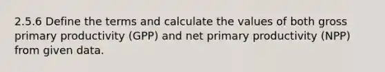 2.5.6 Define the terms and calculate the values of both gross primary productivity (GPP) and net primary productivity (NPP) from given data.