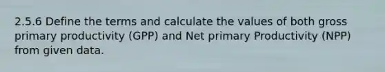 2.5.6 Define the terms and calculate the values of both gross primary productivity (GPP) and Net primary Productivity (NPP) from given data.