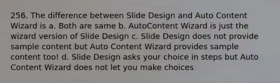 256. The difference between Slide Design and Auto Content Wizard is a. Both are same b. AutoContent Wizard is just the wizard version of Slide Design c. Slide Design does not provide sample content but Auto Content Wizard provides sample content too! d. Slide Design asks your choice in steps but Auto Content Wizard does not let you make choices