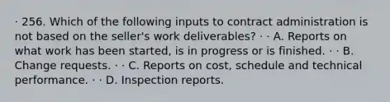 · 256. Which of the following inputs to contract administration is not based on the seller's work deliverables? · · A. Reports on what work has been started, is in progress or is finished. · · B. Change requests. · · C. Reports on cost, schedule and technical performance. · · D. Inspection reports.