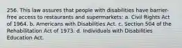 256. This law assures that people with disabilities have barrier-free access to restaurants and supermarkets: a. Civil Rights Act of 1964. b. Americans with Disabilities Act. c. Section 504 of the Rehabilitation Act of 1973. d. Individuals with Disabilities Education Act.