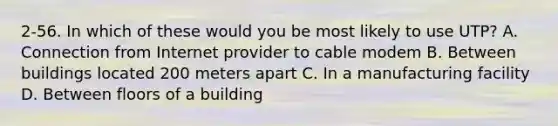 2-56. In which of these would you be most likely to use UTP? A. Connection from Internet provider to cable modem B. Between buildings located 200 meters apart C. In a manufacturing facility D. Between floors of a building