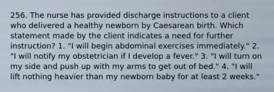 256. The nurse has provided discharge instructions to a client who delivered a healthy newborn by Caesarean birth. Which statement made by the client indicates a need for further instruction? 1. "I will begin abdominal exercises immediately." 2. "I will notify my obstetrician if I develop a fever." 3. "I will turn on my side and push up with my arms to get out of bed." 4. "I will lift nothing heavier than my newborn baby for at least 2 weeks."