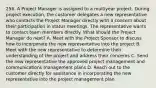 256. A Project Manager is assigned to a multiyear project. During project execution, the customer delegates a new representative who contacts the Project Manager directly with a concern about their participation in status meetings. The representative wants to contact team members directly. What should the Project Manager do next? A. Meet with the Project Sponsor to discuss how to incorporate the new representative into the project B. Meet with the new representative to determine their understanding of the project and address their concerns C. Send the new representative the approved project management and communications management plans D. Reach out to the customer directly for assistance in incorporating the new representative into the project management plan