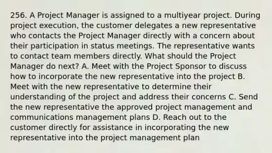 256. A Project Manager is assigned to a multiyear project. During project execution, the customer delegates a new representative who contacts the Project Manager directly with a concern about their participation in status meetings. The representative wants to contact team members directly. What should the Project Manager do next? A. Meet with the Project Sponsor to discuss how to incorporate the new representative into the project B. Meet with the new representative to determine their understanding of the project and address their concerns C. Send the new representative the approved project management and communications management plans D. Reach out to the customer directly for assistance in incorporating the new representative into the project management plan