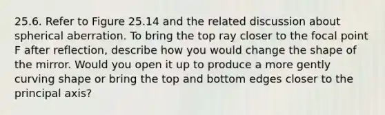 25.6. Refer to Figure 25.14 and the related discussion about spherical aberration. To bring the top ray closer to the focal point F after reflection, describe how you would change the shape of the mirror. Would you open it up to produce a more gently curving shape or bring the top and bottom edges closer to the principal axis?