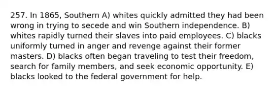 257. In 1865, Southern A) whites quickly admitted they had been wrong in trying to secede and win Southern independence. B) whites rapidly turned their slaves into paid employees. C) blacks uniformly turned in anger and revenge against their former masters. D) blacks often began traveling to test their freedom, search for family members, and seek economic opportunity. E) blacks looked to the federal government for help.