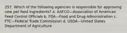 257. Which of the following agencies is responsible for approving new pet food ingredients? a. AAFCO—Association of American Feed Control Officials b. FDA—Food and Drug Administration c. FTC—Federal Trade Commission d. USDA—United States Department of Agriculture