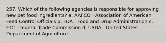 257. Which of the following agencies is responsible for approving new pet food ingredients? a. AAFCO—Association of American Feed Control Officials b. FDA—Food and Drug Administration c. FTC—Federal Trade Commission d. USDA—United States Department of Agriculture