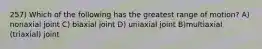 257) Which of the following has the greatest range of motion? A) nonaxial joint C) biaxial joint D) uniaxial joint B)multiaxial (triaxial) joint