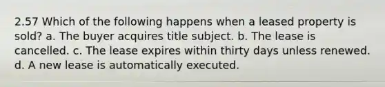 2.57 Which of the following happens when a leased property is sold? a. The buyer acquires title subject. b. The lease is cancelled. c. The lease expires within thirty days unless renewed. d. A new lease is automatically executed.