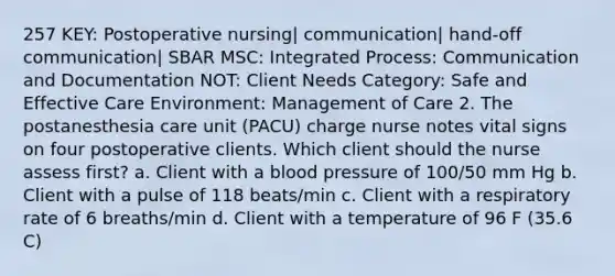 257 KEY: Postoperative nursing| communication| hand-off communication| SBAR MSC: Integrated Process: Communication and Documentation NOT: Client Needs Category: Safe and Effective Care Environment: Management of Care 2. The postanesthesia care unit (PACU) charge nurse notes vital signs on four postoperative clients. Which client should the nurse assess first? a. Client with a blood pressure of 100/50 mm Hg b. Client with a pulse of 118 beats/min c. Client with a respiratory rate of 6 breaths/min d. Client with a temperature of 96 F (35.6 C)