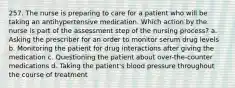 257. The nurse is preparing to care for a patient who will be taking an antihypertensive medication. Which action by the nurse is part of the assessment step of the nursing process? a. Asking the prescriber for an order to monitor serum drug levels b. Monitoring the patient for drug interactions after giving the medication c. Questioning the patient about over-the-counter medications d. Taking the patient's blood pressure throughout the course of treatment