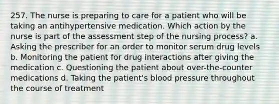 257. The nurse is preparing to care for a patient who will be taking an antihypertensive medication. Which action by the nurse is part of the assessment step of the nursing process? a. Asking the prescriber for an order to monitor serum drug levels b. Monitoring the patient for drug interactions after giving the medication c. Questioning the patient about over-the-counter medications d. Taking the patient's blood pressure throughout the course of treatment