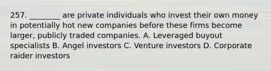 257. ________ are private individuals who invest their own money in potentially hot new companies before these firms become larger, publicly traded companies. A. Leveraged buyout specialists B. Angel investors C. Venture investors D. Corporate raider investors