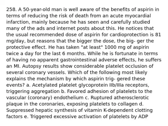 258. A 50-year-old man is well aware of the benefits of aspirin in terms of reducing the risk of death from an acute myocardial infarction, mainly because he has seen and carefully studied many of the ads and internet posts about this. He notices that the usual recommended dose of aspirin for cardioprotection is 81 mg/day, but reasons that the bigger the dose, the big- ger the protective effect. He has taken "at least" 1000 mg of aspirin twice a day for the last 6 months. While he is fortunate in terms of having no apparent gastrointestinal adverse effects, he suffers an MI. Autopsy results show considerable platelet occlusion of several coronary vessels. Which of the following most likely explains the mechanism by which aspirin trig- gered these events? a. Acetylated platelet glycoprotein IIb/IIIa receptors, triggering aggregation b. Favored adhesion of platelets to the vascular (coronary) endothelium c. Ruptured atherosclerotic plaque in the coronaries, exposing platelets to collagen d. Suppressed hepatic synthesis of vitamin K-dependent clotting factors e. Triggered excessive activation of platelets by ADP