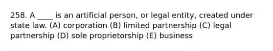 258. A ____ is an artificial person, or legal entity, created under state law. (A) corporation (B) limited partnership (C) legal partnership (D) sole proprietorship (E) business