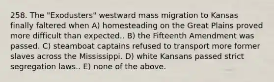 258. The "Exodusters" westward mass migration to Kansas finally faltered when A) homesteading on the Great Plains proved more difficult than expected.. B) the Fifteenth Amendment was passed. C) steamboat captains refused to transport more former slaves across the Mississippi. D) white Kansans passed strict segregation laws.. E) none of the above.