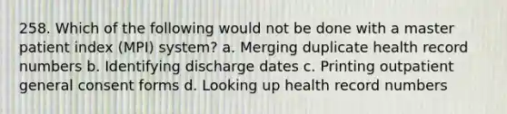 258. Which of the following would not be done with a master patient index (MPI) system? a. Merging duplicate health record numbers b. Identifying discharge dates c. Printing outpatient general consent forms d. Looking up health record numbers