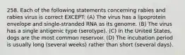 258. Each of the following statements concerning rabies and rabies virus is correct EXCEPT: (A) The virus has a lipoprotein envelope and single-stranded RNA as its genome. (B) The virus has a single antigenic type (serotype). (C) In the United States, dogs are the most common reservoir. (D) The incubation period is usually long (several weeks) rather than short (several days).