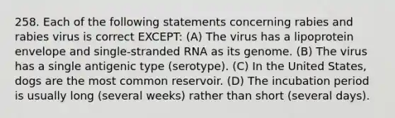 258. Each of the following statements concerning rabies and rabies virus is correct EXCEPT: (A) The virus has a lipoprotein envelope and single-stranded RNA as its genome. (B) The virus has a single antigenic type (serotype). (C) In the United States, dogs are the most common reservoir. (D) The incubation period is usually long (several weeks) rather than short (several days).